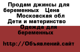 Продам джинсы для беременных › Цена ­ 1 000 - Московская обл. Дети и материнство » Одежда для беременных   